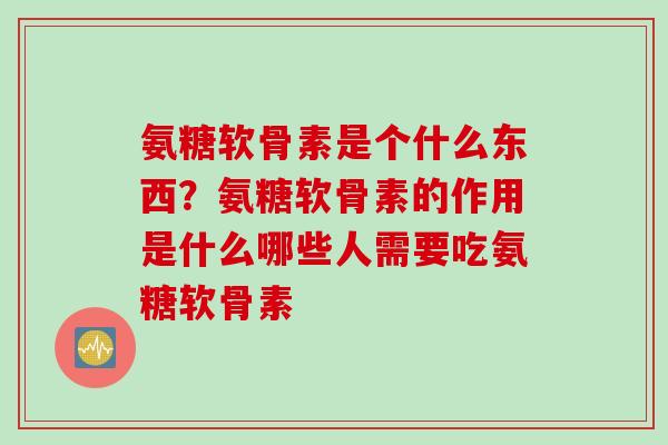 氨糖软骨素是个什么东西？氨糖软骨素的作用是什么哪些人需要吃氨糖软骨素