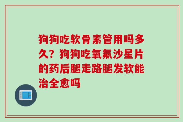 狗狗吃软骨素管用吗多久？狗狗吃氧氟沙星片的药后腿走路腿发软能治全愈吗