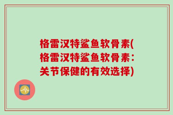 格雷汉特鲨鱼软骨素(格雷汉特鲨鱼软骨素：关节保健的有效选择)
