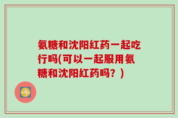 氨糖和沈阳红药一起吃行吗(可以一起服用氨糖和沈阳红药吗？)