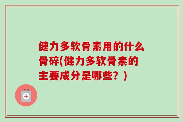 健力多软骨素用的什么骨碎(健力多软骨素的主要成分是哪些?) 健力多软骨素用的什么骨碎(健力多软骨素的主要成分是哪些?)