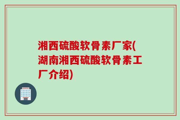 湘西硫酸软骨素厂家(湖南湘西硫酸软骨素工厂介绍)