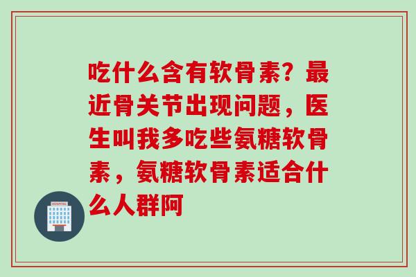 吃什么含有软骨素？最近骨关节出现问题，医生叫我多吃些氨糖软骨素，氨糖软骨素适合什么人群阿