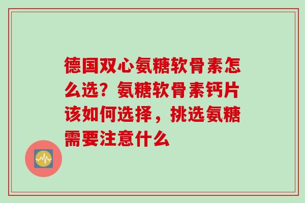 德国双心氨糖软骨素怎么选？氨糖软骨素钙片该如何选择，挑选氨糖需要注意什么