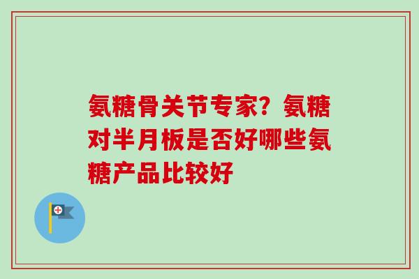 氨糖骨关节专家？氨糖对半月板是否好哪些氨糖产品比较好