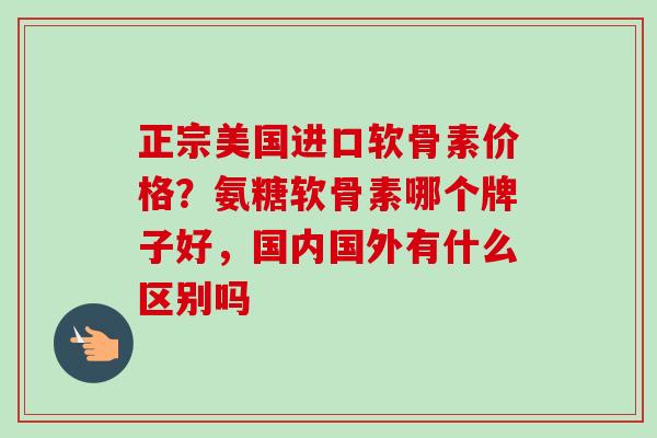 正宗美国进口软骨素价格？氨糖软骨素哪个牌子好，国内国外有什么区别吗