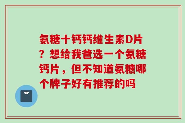 氨糖十钙钙维生素D片？想给我爸选一个氨糖钙片，但不知道氨糖哪个牌子好有推荐的吗