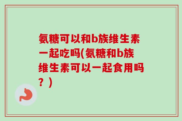 氨糖可以和b族维生素一起吃吗(氨糖和b族维生素可以一起食用吗？)