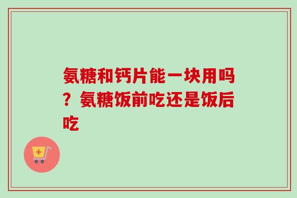 氨糖和钙片能一块用吗？氨糖饭前吃还是饭后吃