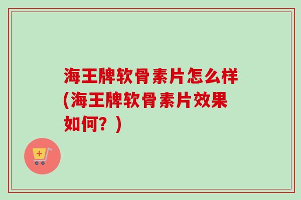 海王牌软骨素片怎么样(海王牌软骨素片效果如何？)