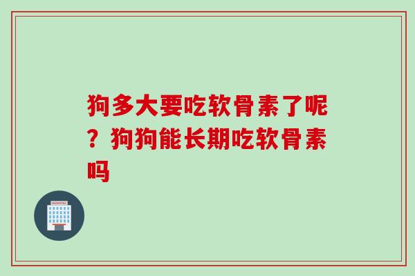 狗多大要吃软骨素了呢？狗狗能长期吃软骨素吗
