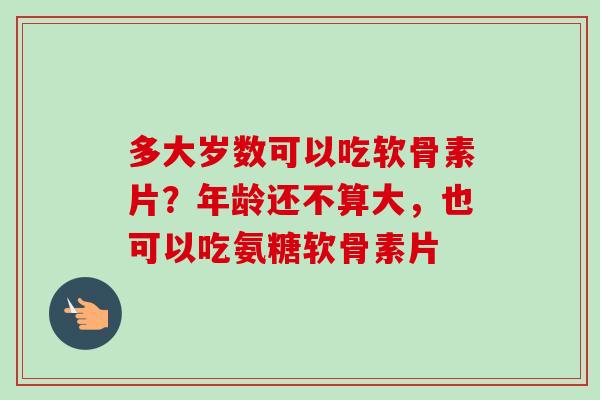 多大岁数可以吃软骨素片？年龄还不算大，也可以吃氨糖软骨素片
