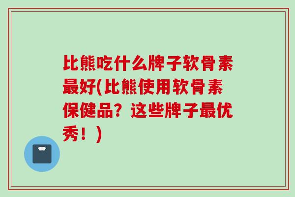 比熊吃什么牌子软骨素最好(比熊使用软骨素保健品？这些牌子最优秀！)