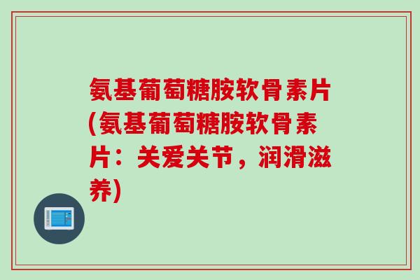 氨基葡萄糖胺软骨素片(氨基葡萄糖胺软骨素片：关爱关节，润滑滋养)