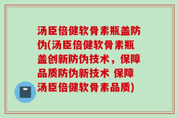 汤臣倍健软骨素瓶盖防伪(汤臣倍健软骨素瓶盖创新防伪技术，保障品质防伪新技术 保障汤臣倍健软骨素品质)