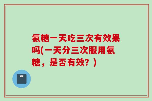 氨糖一天吃三次有效果吗(一天分三次服用氨糖，是否有效？)