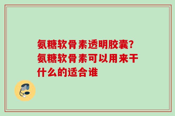 氨糖软骨素透明胶囊？氨糖软骨素可以用来干什么的适合谁