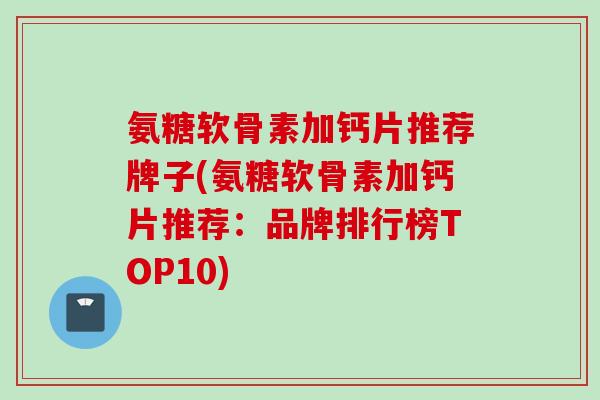 氨糖软骨素加钙片推荐牌子(氨糖软骨素加钙片推荐：品牌排行榜TOP10)