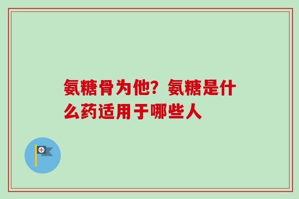 氨糖骨为他？氨糖是什么药适用于哪些人