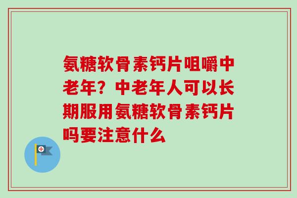 氨糖软骨素钙片咀嚼中老年？中老年人可以长期服用氨糖软骨素钙片吗要注意什么