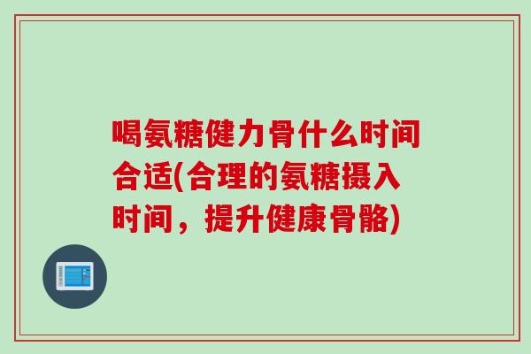 喝氨糖健力骨什么时间合适(合理的氨糖摄入时间，提升健康骨骼)