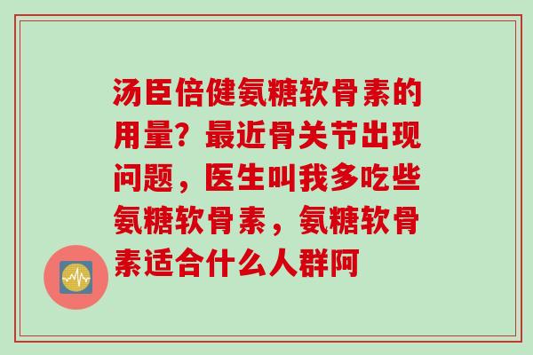 汤臣倍健氨糖软骨素的用量？最近骨关节出现问题，医生叫我多吃些氨糖软骨素，氨糖软骨素适合什么人群阿