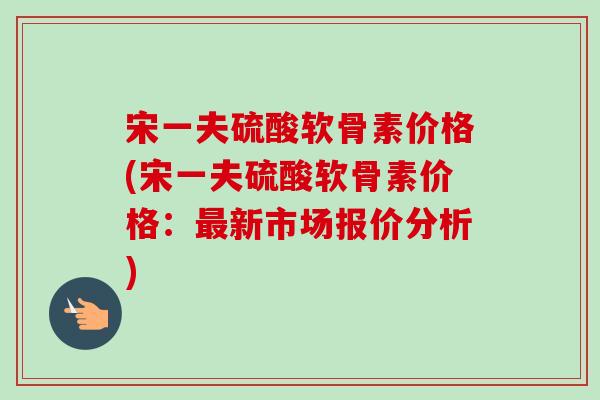 宋一夫硫酸软骨素价格(宋一夫硫酸软骨素价格：最新市场报价分析)