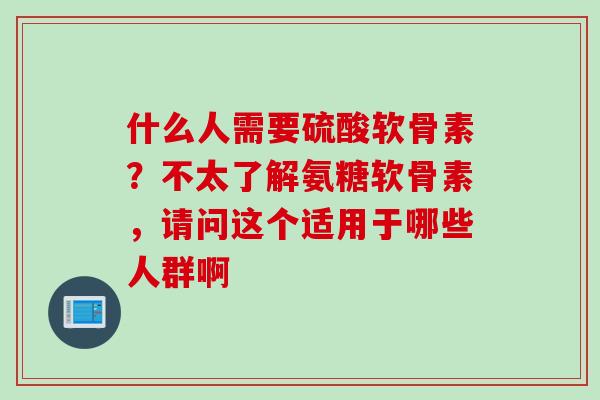 什么人需要硫酸软骨素？不太了解氨糖软骨素，请问这个适用于哪些人群啊