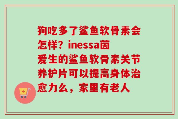 狗吃多了鲨鱼软骨素会怎样？inessa茵爱生的鲨鱼软骨素关节养护片可以提高身体治愈力么，家里有老人