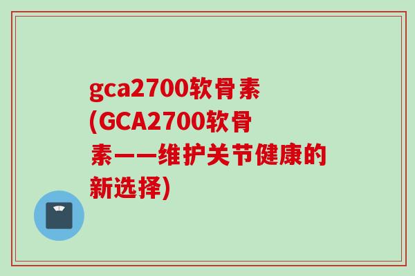 gca2700软骨素(GCA2700软骨素——维护关节健康的新选择)