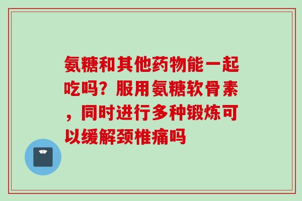 氨糖和其他能一起吃吗？服用氨糖软骨素，同时进行多种锻炼可以缓解颈椎痛吗