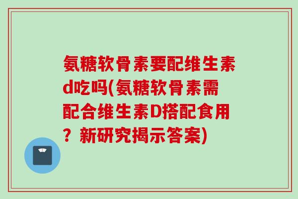 氨糖软骨素要配维生素d吃吗(氨糖软骨素需配合维生素D搭配食用？新研究揭示答案)