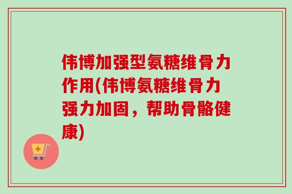 伟博加强型氨糖维骨力作用(伟博氨糖维骨力强力加固，帮助骨骼健康)