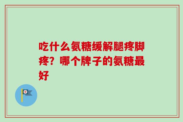 吃什么氨糖缓解腿疼脚疼？哪个牌子的氨糖最好