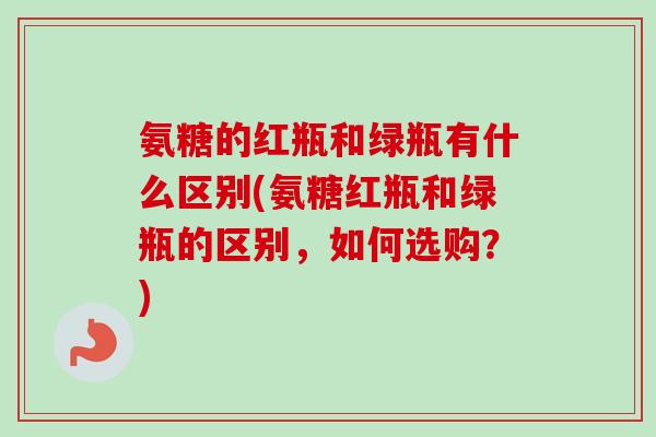 氨糖的红瓶和绿瓶有什么区别(氨糖红瓶和绿瓶的区别，如何选购？)