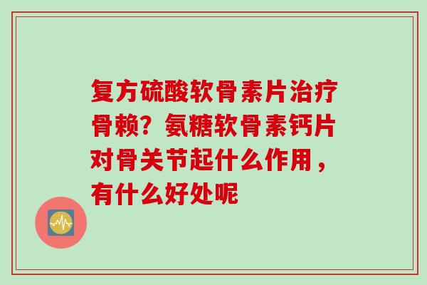 复方硫酸软骨素片治疗骨赖？氨糖软骨素钙片对骨关节起什么作用，有什么好处呢