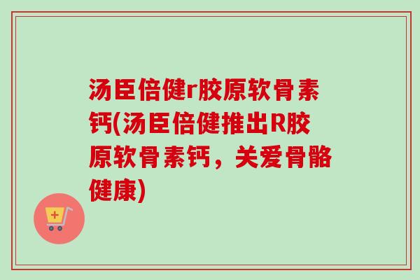 汤臣倍健r胶原软骨素钙(汤臣倍健推出R胶原软骨素钙，关爱骨骼健康)