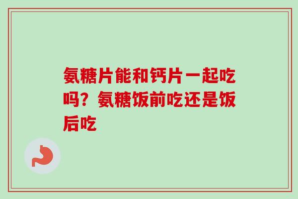 氨糖片能和钙片一起吃吗？氨糖饭前吃还是饭后吃
