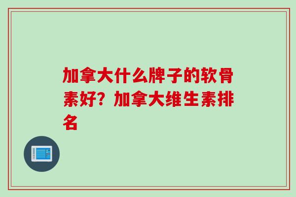 加拿大什么牌子的软骨素好？加拿大维生素排名