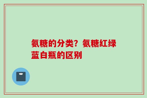 氨糖的分类？氨糖红绿蓝白瓶的区别