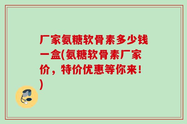 厂家氨糖软骨素多少钱一盒(氨糖软骨素厂家价,特价优惠等你来!) 厂家氨糖软骨素多少钱一盒(氨糖软骨素厂家价,特价优惠等你来!)