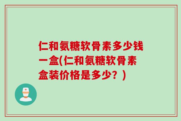 仁和氨糖软骨素多少钱一盒(仁和氨糖软骨素盒装价格是多少？)