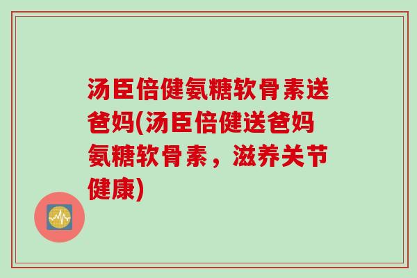 汤臣倍健氨糖软骨素送爸妈(汤臣倍健送爸妈氨糖软骨素，滋养关节健康)