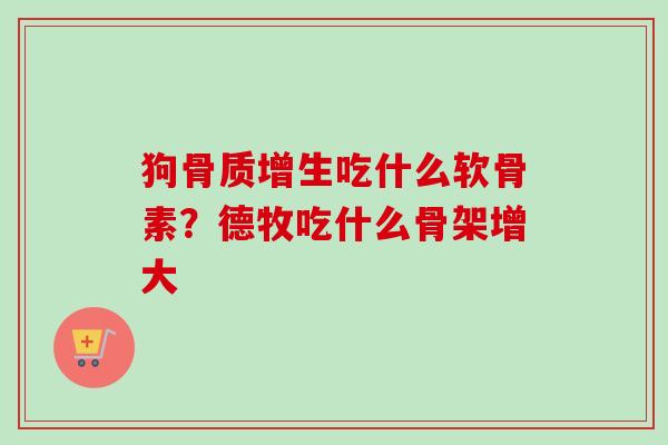 狗骨质增生吃什么软骨素？德牧吃什么骨架增大
