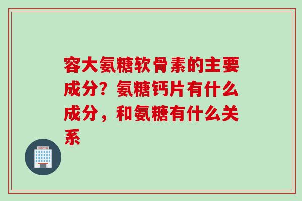 容大氨糖软骨素的主要成分？氨糖钙片有什么成分，和氨糖有什么关系