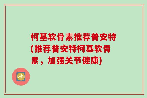 柯基软骨素推荐普安特(推荐普安特柯基软骨素，加强关节健康)