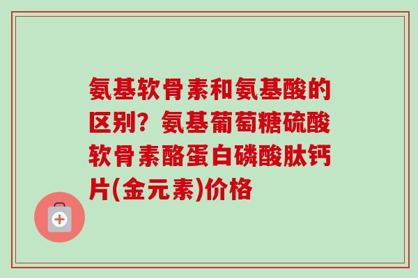 氨基软骨素和氨基酸的区别？氨基葡萄糖硫酸软骨素酪蛋白磷酸肽钙片(金元素)价格