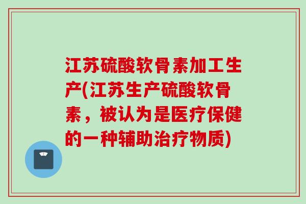 江苏硫酸软骨素加工生产(江苏生产硫酸软骨素，被认为是医疗保健的一种辅助治疗物质)