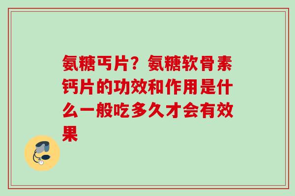 氨糖丐片？氨糖软骨素钙片的功效和作用是什么一般吃多久才会有效果