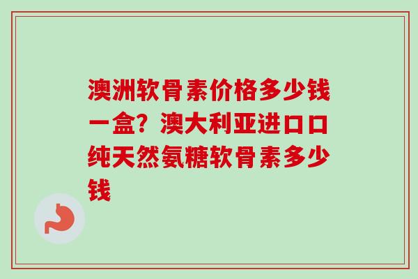澳洲软骨素价格多少钱一盒？澳大利亚进口口纯天然氨糖软骨素多少钱